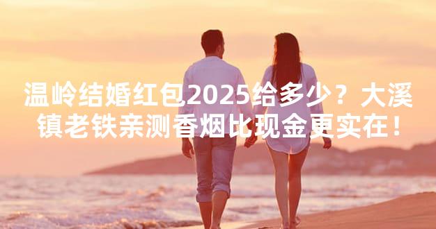 温岭结婚红包2025给多少？大溪镇老铁亲测香烟比现金