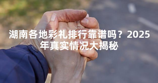 湖南各地彩礼排行靠谱吗？2025年真实情况大揭秘
