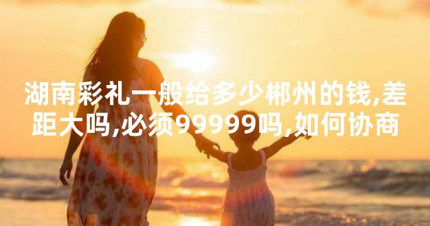 湖南彩礼一般给多少郴州的钱,差距大吗,必须99999吗