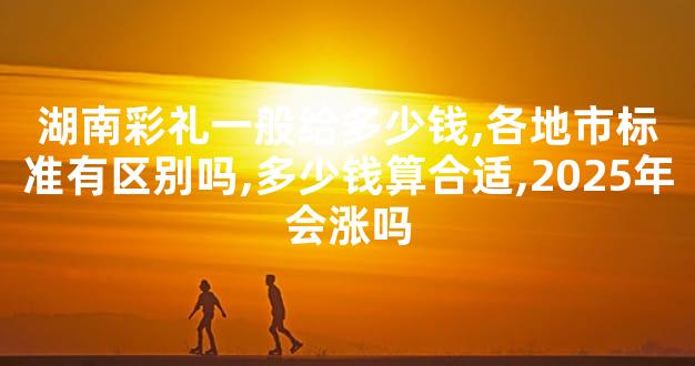 湖南彩礼一般给多少钱,各地市标准有区别吗,多少钱算