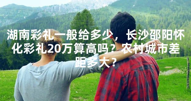 湖南彩礼一般给多少，长沙邵阳怀化彩礼20万算高吗？农村城市差距多大？