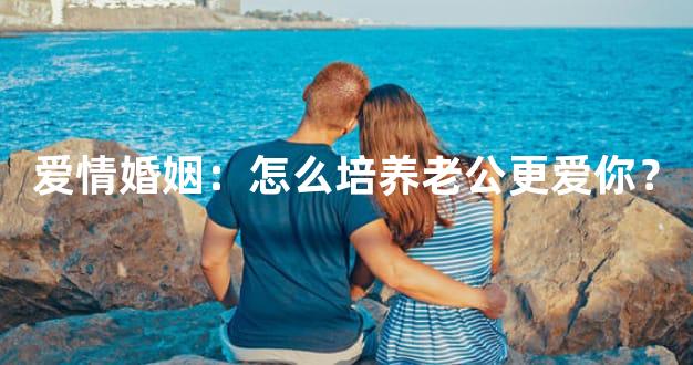 爱情婚姻：怎么培养老公更爱你？