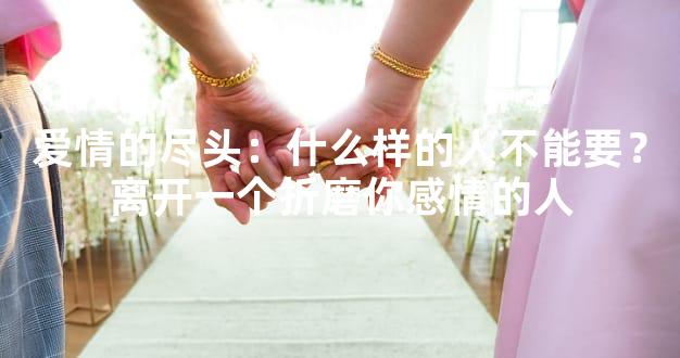 爱情的尽头：什么样的人不能要？离开一个折磨你感