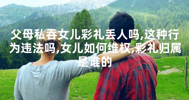 父母私吞女儿彩礼丢人吗,这种行为违法吗,女儿如何维