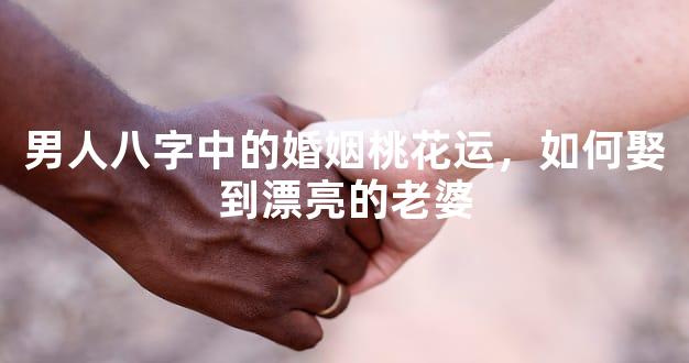 男人八字中的婚姻桃花运，如何娶到漂亮的老婆