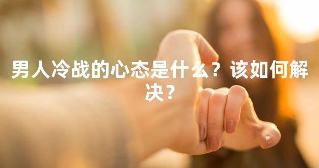 男人冷战的心态是什么？该如何解决？