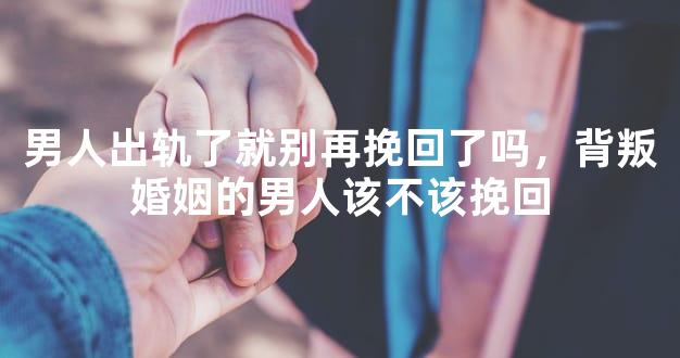 男人出轨了就别再挽回了吗，背叛婚姻的男人该不该