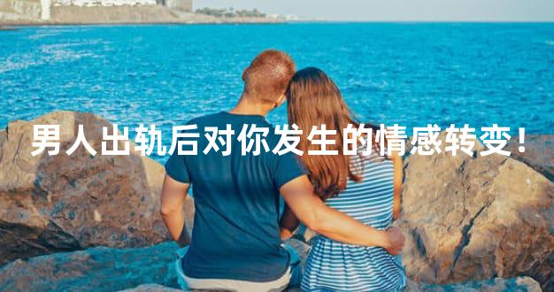 男人出轨后对你发生的情感转变！