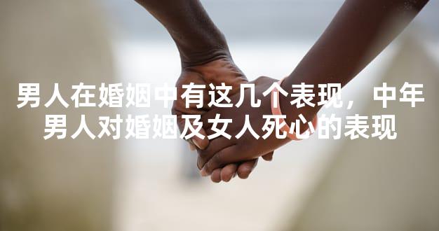 男人在婚姻中有这几个表现，中年男人对婚姻及女人