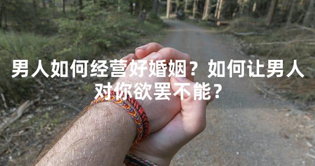 男人如何经营好婚姻？如何让男人对你欲罢不能？