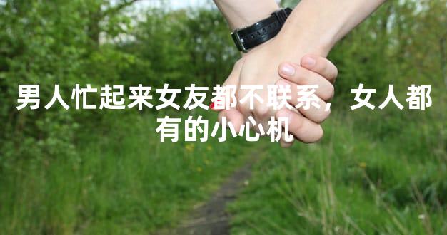 男人忙起来女友都不联系，女人都有的小心机