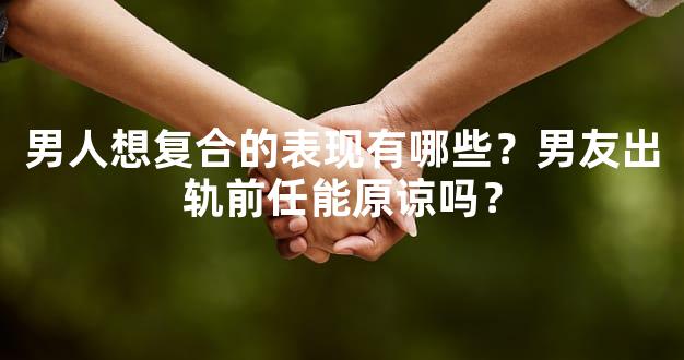 男人想复合的表现有哪些？男友出轨前任能原谅吗？