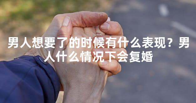 男人想要了的时候有什么表现？男人什么情况下会复婚