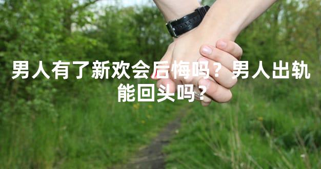 男人有了新欢会后悔吗？男人出轨能回头吗？