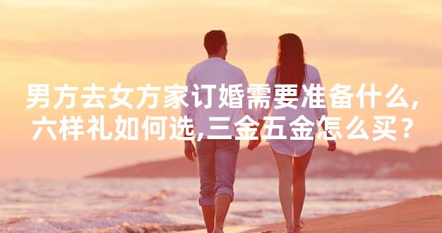 男方去女方家订婚需要准备什么,六样礼如何选,三金五金怎么买？