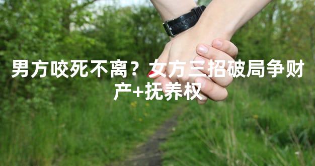 男方咬死不离？女方三招破局争财产+抚养权