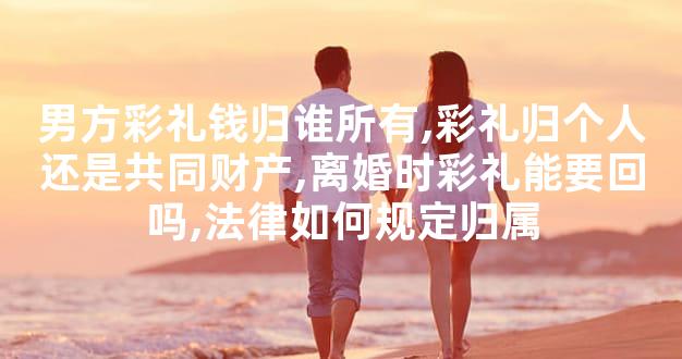 男方彩礼钱归谁所有,彩礼归个人还是共同财产,离婚时彩礼能要回吗,法律如何规