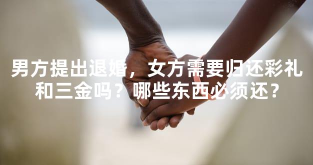 男方提出退婚，女方需要归还彩礼和三金吗？哪些东西必须还？