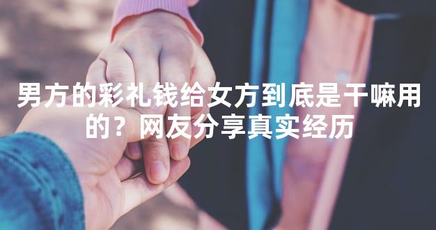 男方的彩礼钱给女方到底是干嘛用的？网友分享真实