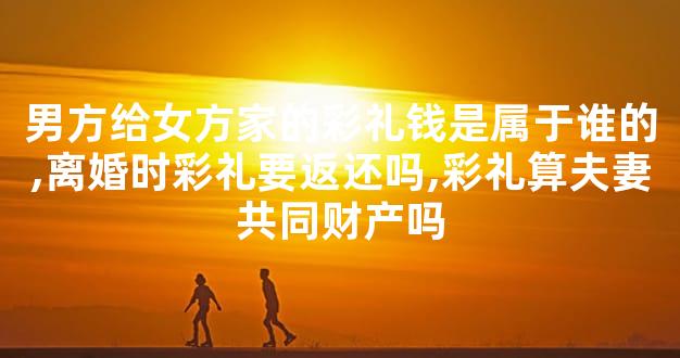 男方给女方家的彩礼钱是属于谁的,离婚时彩礼要返还吗,彩礼算夫妻共同财产吗