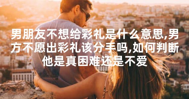 男朋友不想给彩礼是什么意思,男方不愿出彩礼该分手