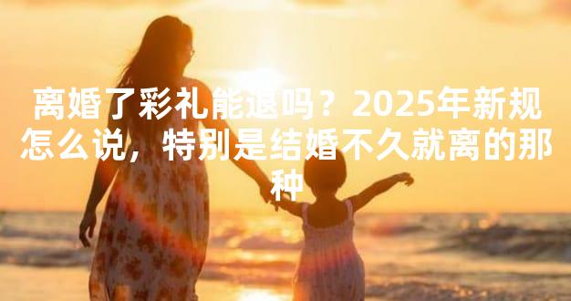 离婚了彩礼能退吗？2025年新规怎么说，特别是结婚不久就离的那种