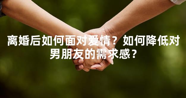 离婚后如何面对爱情？如何降低对男朋友的需求感？