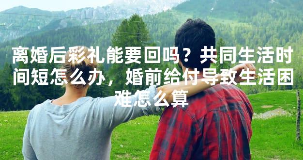 离婚后彩礼能要回吗？共同生活时间短怎么办，婚前给付导致生活困难怎么算