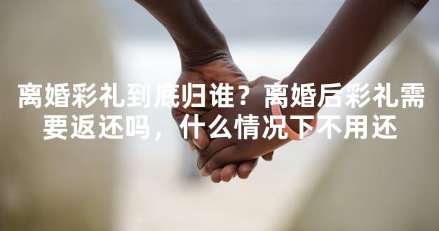 离婚彩礼到底归谁？离婚后彩礼需要返还吗，什么情