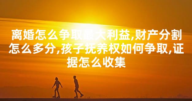 离婚怎么争取最大利益,财产分割怎么多分,孩子抚养权如何争取,证据怎么收集