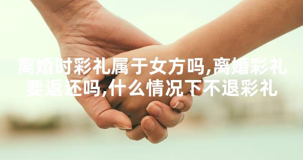 离婚时彩礼属于女方吗,离婚彩礼要返还吗,什么情况下