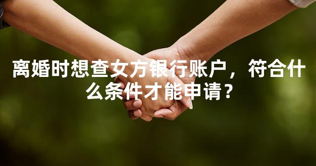 离婚时想查女方银行账户，符合什么条件才能申请？