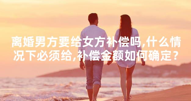 离婚男方要给女方补偿吗,什么情况下必须给,补偿金额