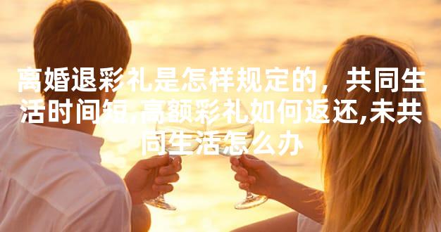 离婚退彩礼是怎样规定的，共同生活时间短,高额彩礼如何返还,未共同生活怎么办