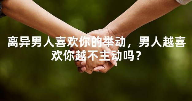 离异男人喜欢你的举动，男人越喜欢你越不主动吗？