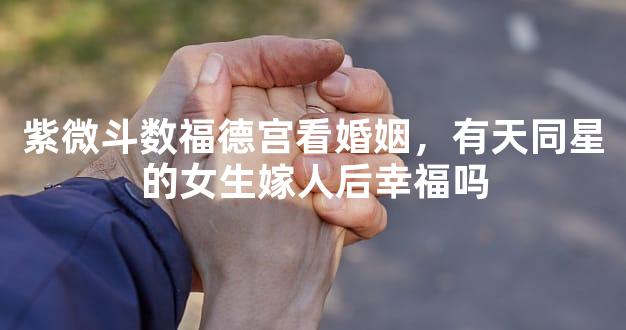 紫微斗数福德宫看婚姻，有天同星的女生嫁人后幸福