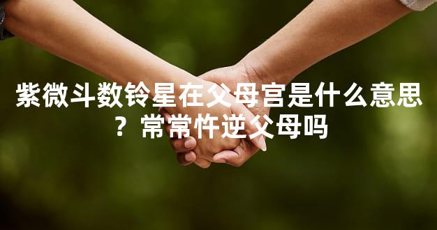 紫微斗数铃星在父母宫是什么意思？常常忤逆父母吗