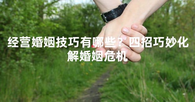 经营婚姻技巧有哪些？四招巧妙化解婚姻危机