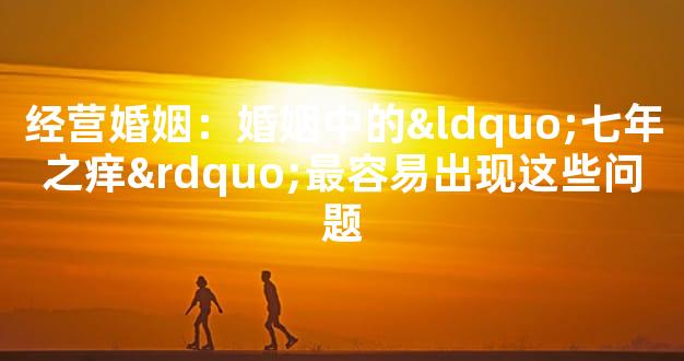 经营婚姻：婚姻中的“七年之痒”最容易出现这些问题