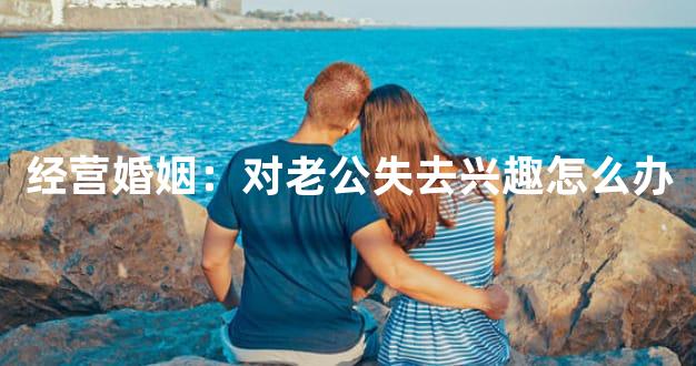 经营婚姻：对老公失去兴趣怎么办