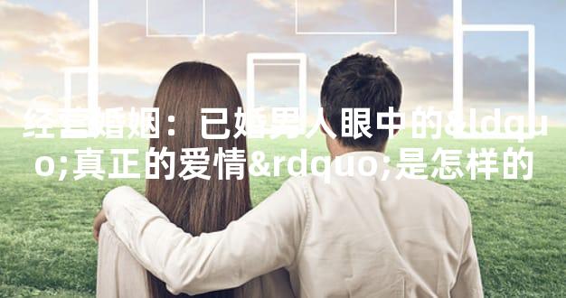 经营婚姻：已婚男人眼中的“真正的爱情”是怎样的