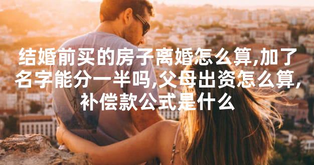 结婚前买的房子离婚怎么算,加了名字能分一半吗,父母