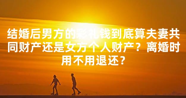 结婚后男方的彩礼钱到底算夫妻共同财产还是女方个人财产？离婚时用不用退还