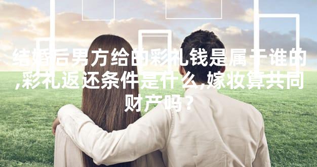 结婚后男方给的彩礼钱是属于谁的,彩礼返还条件是什么,嫁妆算共同财产吗？