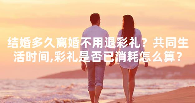 结婚多久离婚不用退彩礼？共同生活时间,彩礼是否已消耗怎么算？