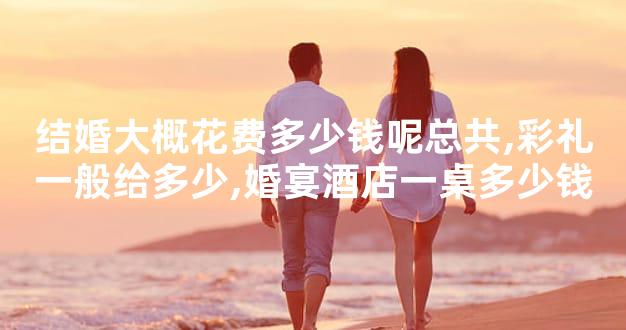 结婚大概花费多少钱呢总共,彩礼一般给多少,婚宴酒店一桌多少钱