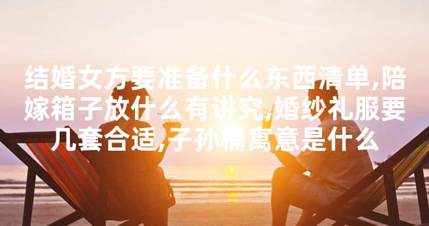 结婚女方要准备什么东西清单,陪嫁箱子放什么有讲究