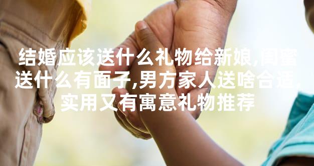 结婚应该送什么礼物给新娘,闺蜜送什么有面子,男方家