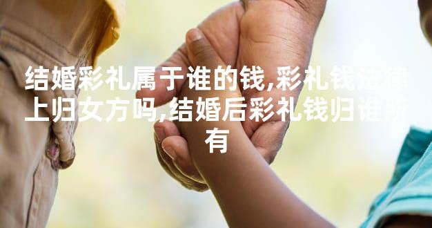结婚彩礼属于谁的钱,彩礼钱法律上归女方吗,结婚后彩
