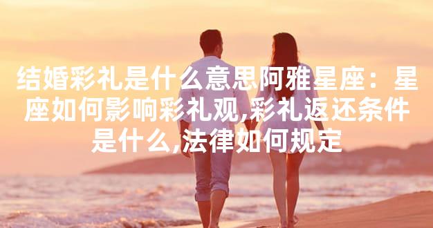 结婚彩礼是什么意思阿雅星座：星座如何影响彩礼观,彩礼返还条件是什么,法律如何规定